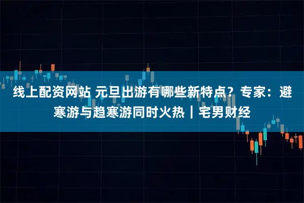 线上配资网站 元旦出游有哪些新特点？专家：避寒游与趋寒游同时火热｜宅男财经