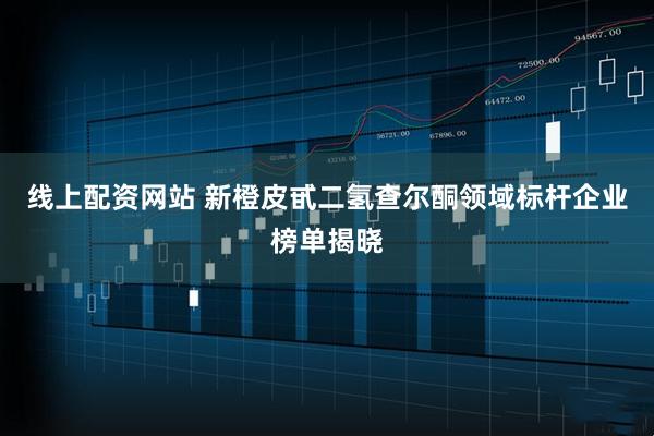 线上配资网站 新橙皮甙二氢查尔酮领域标杆企业榜单揭晓