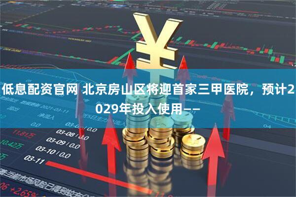 低息配资官网 北京房山区将迎首家三甲医院，预计2029年投入使用——