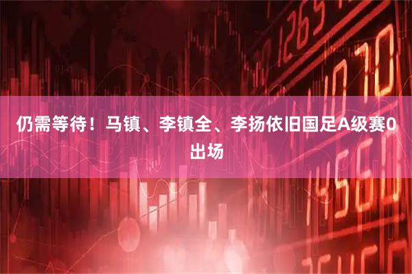 仍需等待!马镇、李镇全、李扬依旧国足A级赛0出场