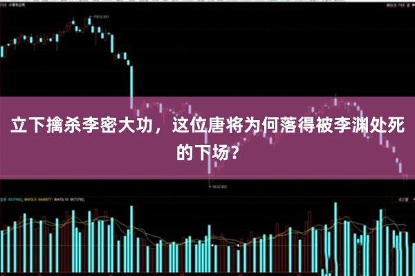 立下擒杀李密大功，这位唐将为何落得被李渊处死的下场？