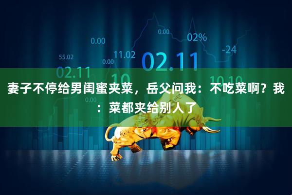 妻子不停给男闺蜜夹菜，岳父问我：不吃菜啊？我：菜都夹给别人了