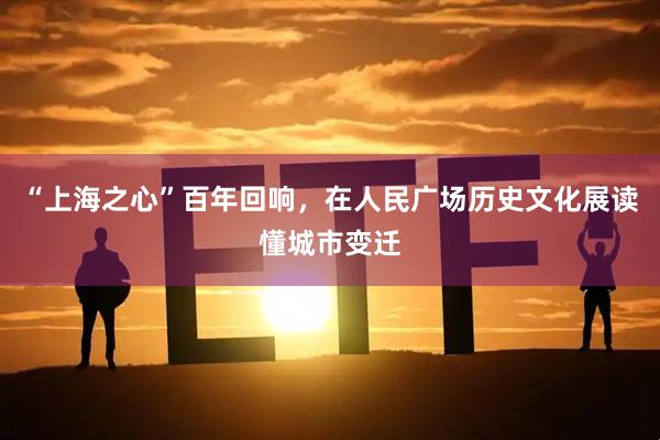 “上海之心”百年回响，在人民广场历史文化展读懂城市变迁