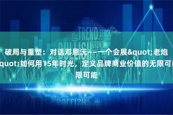 破局与重塑：对话邓恩沅——一个会展"老炮"如何用15年时光，定义品牌商业价值的无限可能