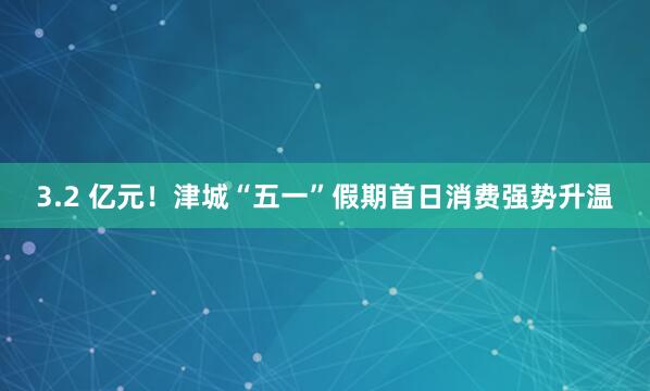 3.2 亿元！津城“五一”假期首日消费强势升温