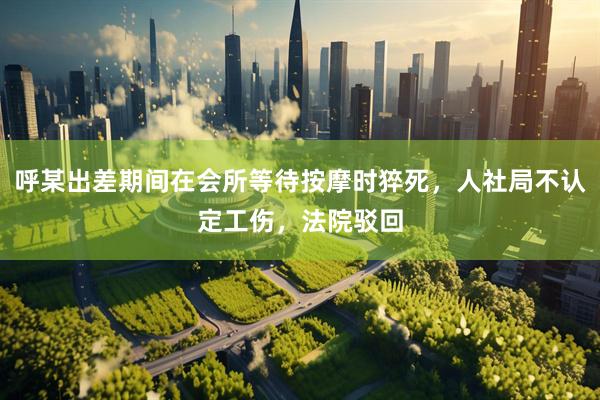 呼某出差期间在会所等待按摩时猝死，人社局不认定工伤，法院驳回