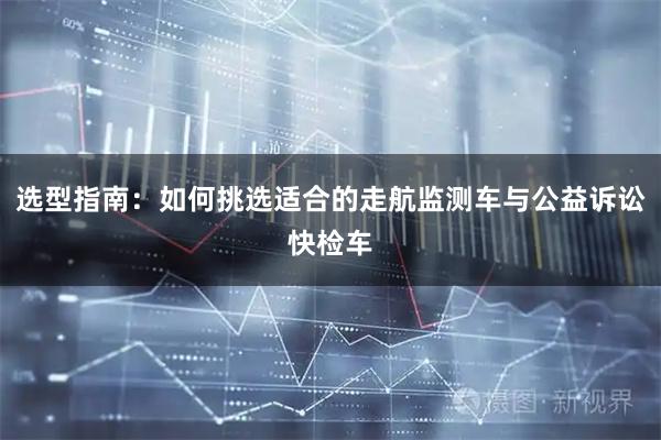 选型指南：如何挑选适合的走航监测车与公益诉讼快检车