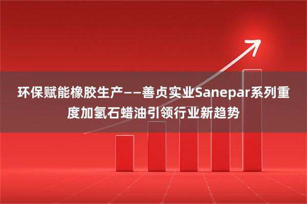 环保赋能橡胶生产——善贞实业Sanepar系列重度加氢石蜡油引领行业新趋势