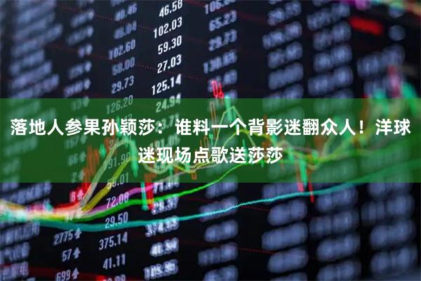 落地人参果孙颖莎：谁料一个背影迷翻众人！洋球迷现场点歌送莎莎