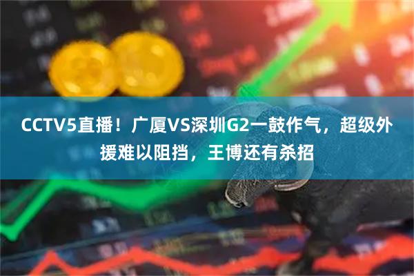 CCTV5直播！广厦VS深圳G2一鼓作气，超级外援难以阻挡，王博还有杀招