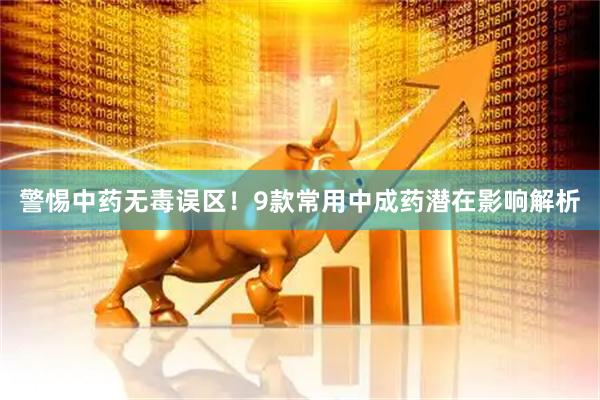 警惕中药无毒误区！9款常用中成药潜在影响解析