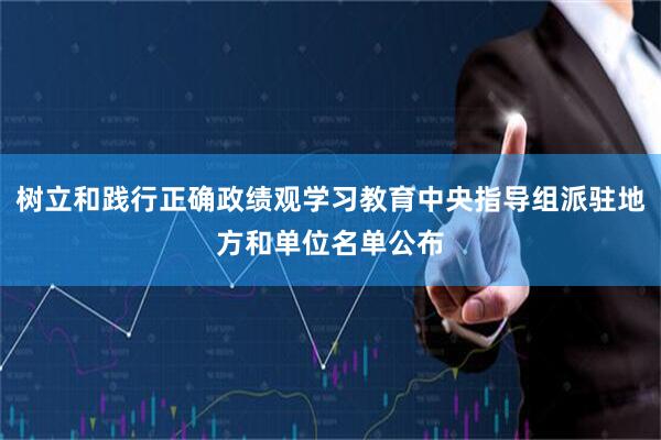 树立和践行正确政绩观学习教育中央指导组派驻地方和单位名单公布