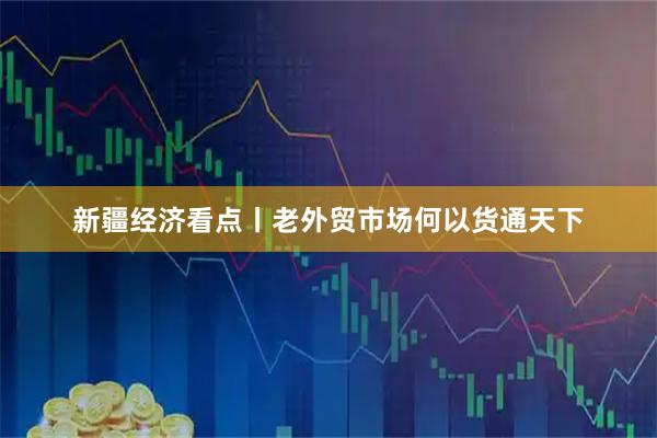 新疆经济看点丨老外贸市场何以货通天下