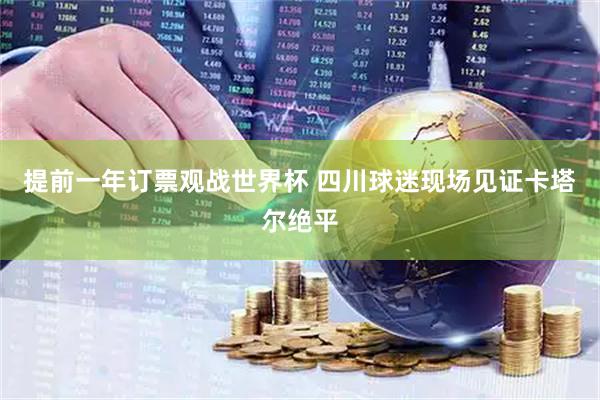 提前一年订票观战世界杯 四川球迷现场见证卡塔尔绝平