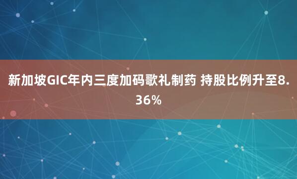 新加坡GIC年内三度加码歌礼制药 持股比例升至8.36%