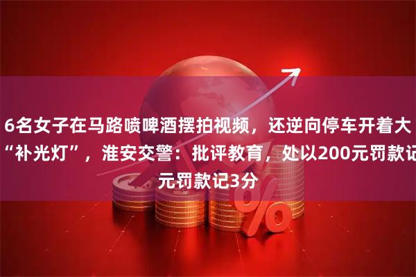 6名女子在马路喷啤酒摆拍视频，还逆向停车开着大灯当“补光灯”，淮安交警：批评教育，处以200元罚款记3分
