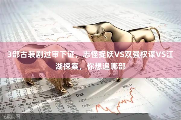 3部古装剧过审下证，志怪捉妖VS双强权谋VS江湖探案，你想追哪部