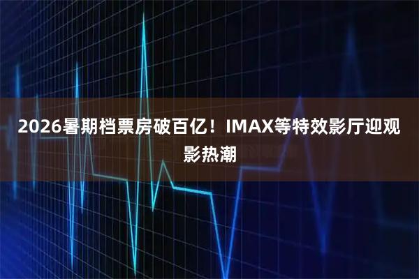 2026暑期档票房破百亿！IMAX等特效影厅迎观影热潮