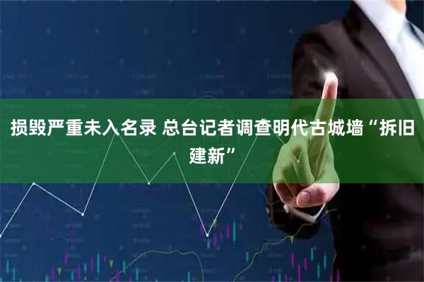 损毁严重未入名录 总台记者调查明代古城墙“拆旧建新”