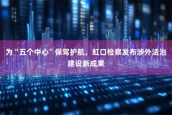 为“五个中心”保驾护航，虹口检察发布涉外法治建设新成果