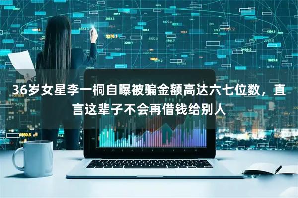 36岁女星李一桐自曝被骗金额高达六七位数，直言这辈子不会再借钱给别人