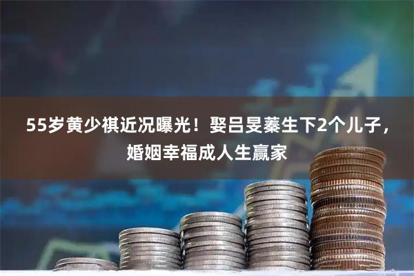 55岁黄少祺近况曝光！娶吕旻蓁生下2个儿子，婚姻幸福成人生赢家